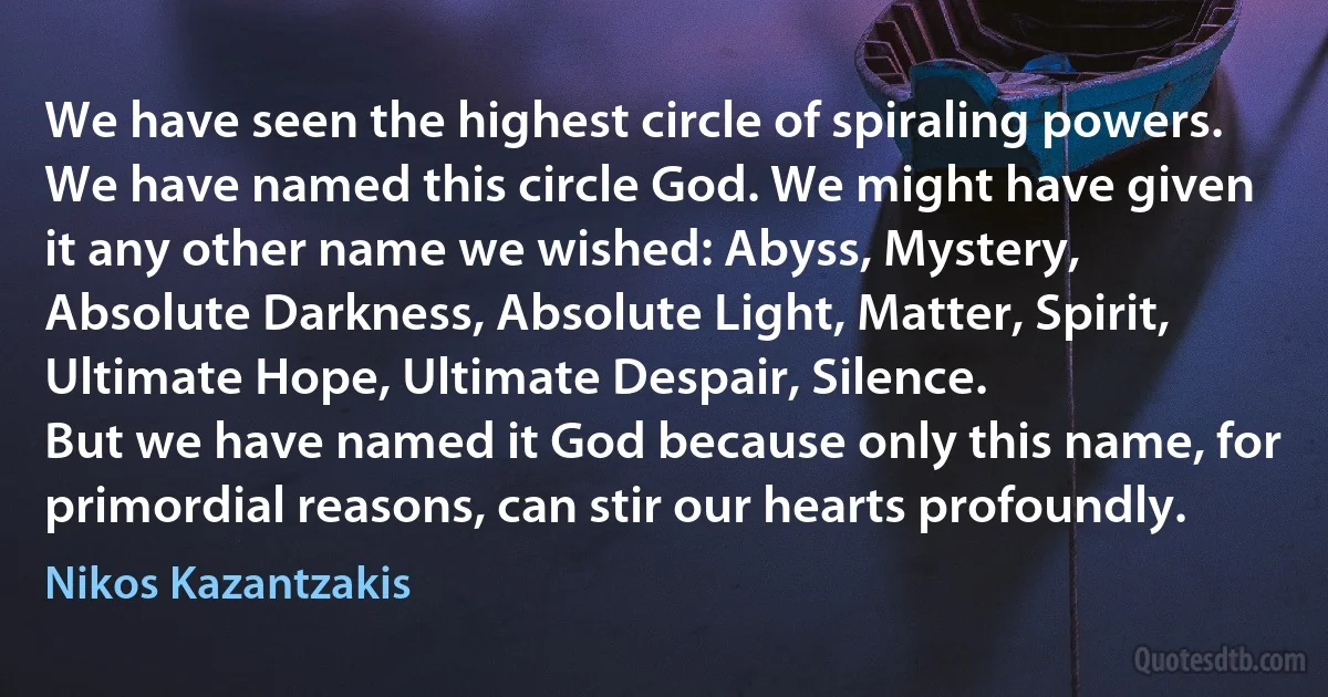 We have seen the highest circle of spiraling powers. We have named this circle God. We might have given it any other name we wished: Abyss, Mystery, Absolute Darkness, Absolute Light, Matter, Spirit, Ultimate Hope, Ultimate Despair, Silence.
But we have named it God because only this name, for primordial reasons, can stir our hearts profoundly. (Nikos Kazantzakis)