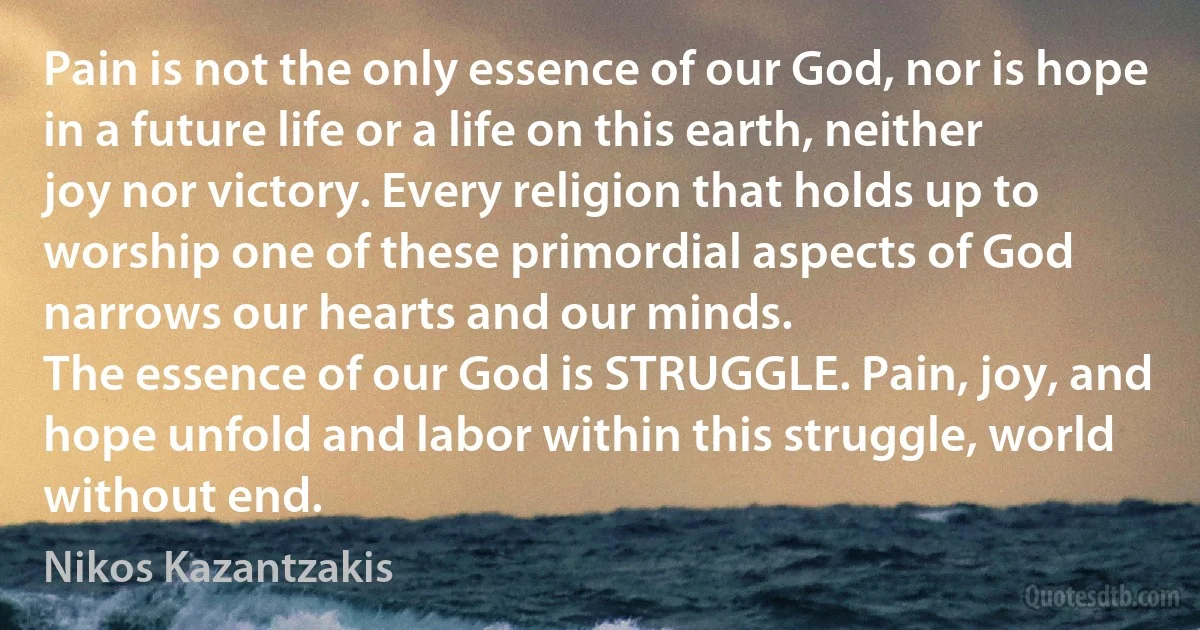 Pain is not the only essence of our God, nor is hope in a future life or a life on this earth, neither joy nor victory. Every religion that holds up to worship one of these primordial aspects of God narrows our hearts and our minds.
The essence of our God is STRUGGLE. Pain, joy, and hope unfold and labor within this struggle, world without end. (Nikos Kazantzakis)