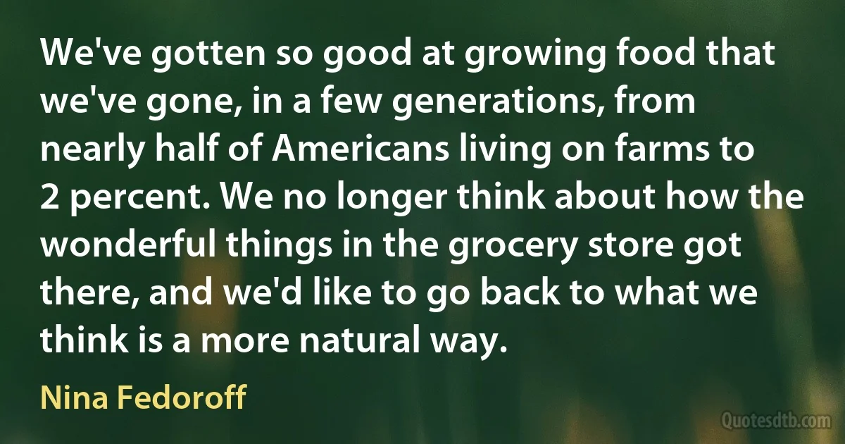 We've gotten so good at growing food that we've gone, in a few generations, from nearly half of Americans living on farms to 2 percent. We no longer think about how the wonderful things in the grocery store got there, and we'd like to go back to what we think is a more natural way. (Nina Fedoroff)