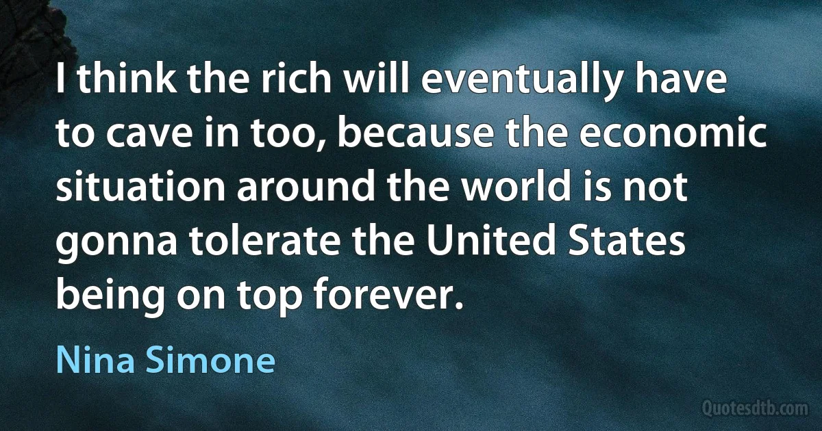 I think the rich will eventually have to cave in too, because the economic situation around the world is not gonna tolerate the United States being on top forever. (Nina Simone)