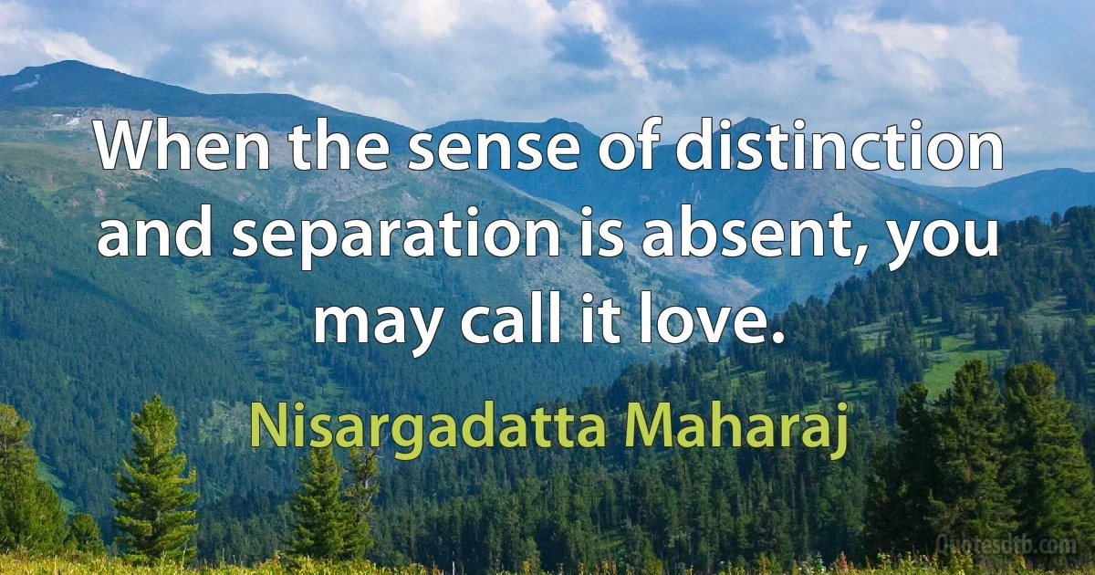 When the sense of distinction and separation is absent, you may call it love. (Nisargadatta Maharaj)