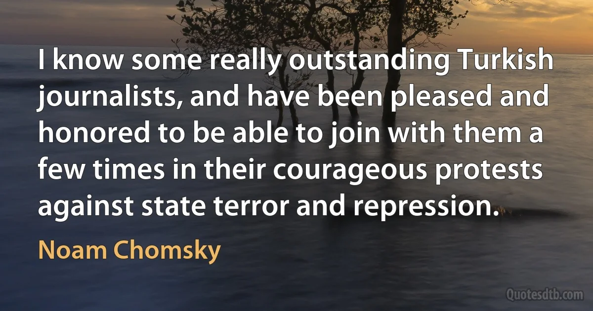 I know some really outstanding Turkish journalists, and have been pleased and honored to be able to join with them a few times in their courageous protests against state terror and repression. (Noam Chomsky)