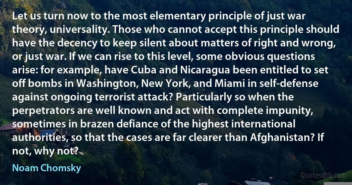 Let us turn now to the most elementary principle of just war theory, universality. Those who cannot accept this principle should have the decency to keep silent about matters of right and wrong, or just war. If we can rise to this level, some obvious questions arise: for example, have Cuba and Nicaragua been entitled to set off bombs in Washington, New York, and Miami in self-defense against ongoing terrorist attack? Particularly so when the perpetrators are well known and act with complete impunity, sometimes in brazen defiance of the highest international authorities, so that the cases are far clearer than Afghanistan? If not, why not? (Noam Chomsky)