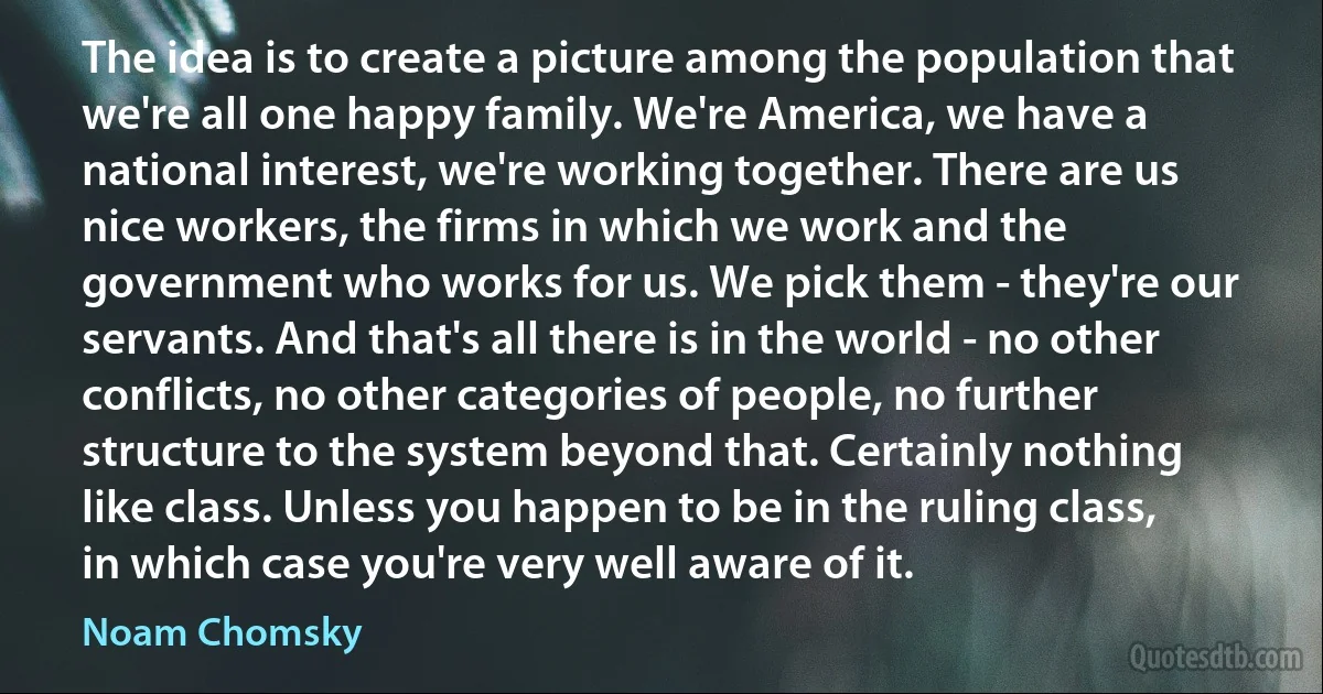 The idea is to create a picture among the population that we're all one happy family. We're America, we have a national interest, we're working together. There are us nice workers, the firms in which we work and the government who works for us. We pick them - they're our servants. And that's all there is in the world - no other conflicts, no other categories of people, no further structure to the system beyond that. Certainly nothing like class. Unless you happen to be in the ruling class, in which case you're very well aware of it. (Noam Chomsky)