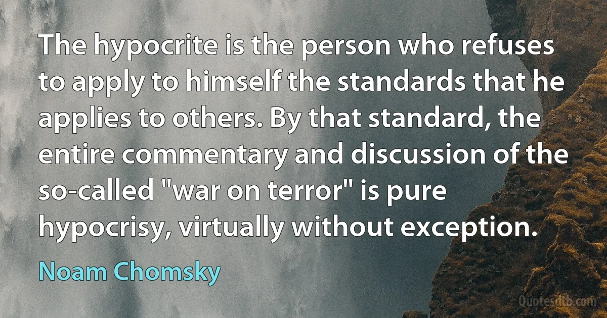 The hypocrite is the person who refuses to apply to himself the standards that he applies to others. By that standard, the entire commentary and discussion of the so-called "war on terror" is pure hypocrisy, virtually without exception. (Noam Chomsky)