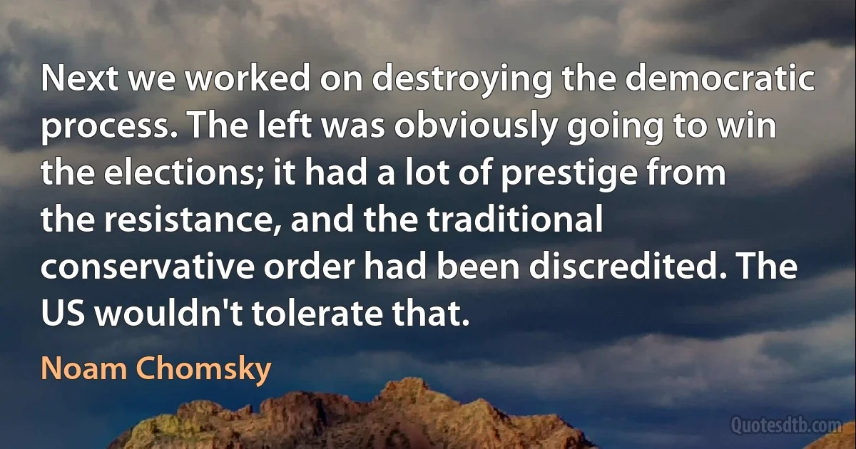 Next we worked on destroying the democratic process. The left was obviously going to win the elections; it had a lot of prestige from the resistance, and the traditional conservative order had been discredited. The US wouldn't tolerate that. (Noam Chomsky)