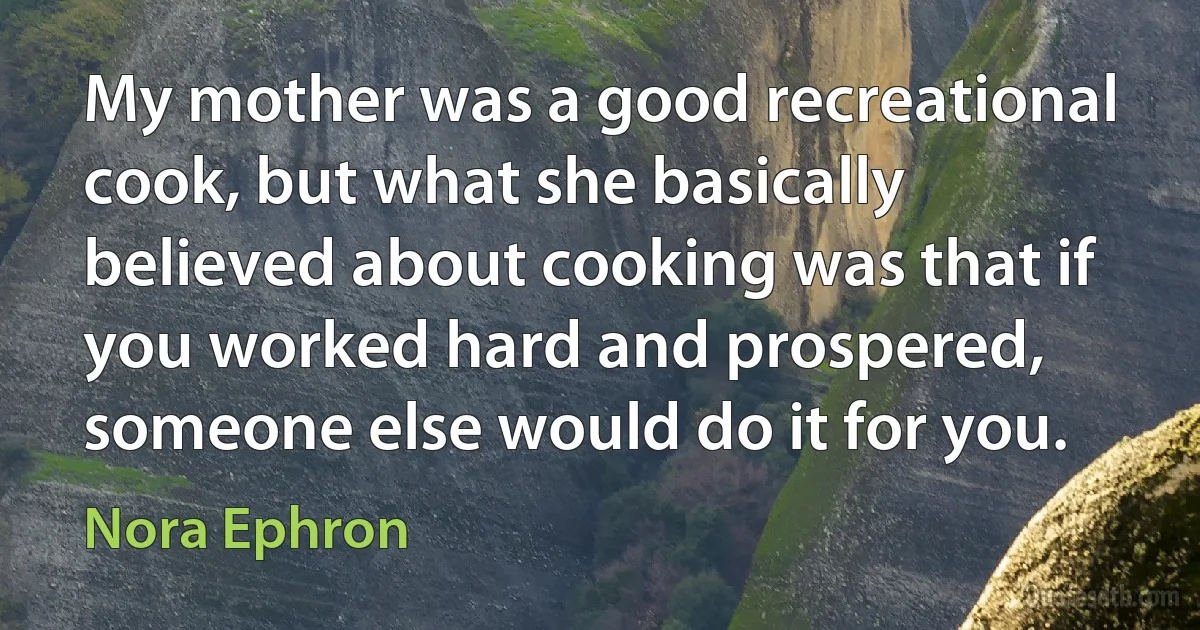 My mother was a good recreational cook, but what she basically believed about cooking was that if you worked hard and prospered, someone else would do it for you. (Nora Ephron)