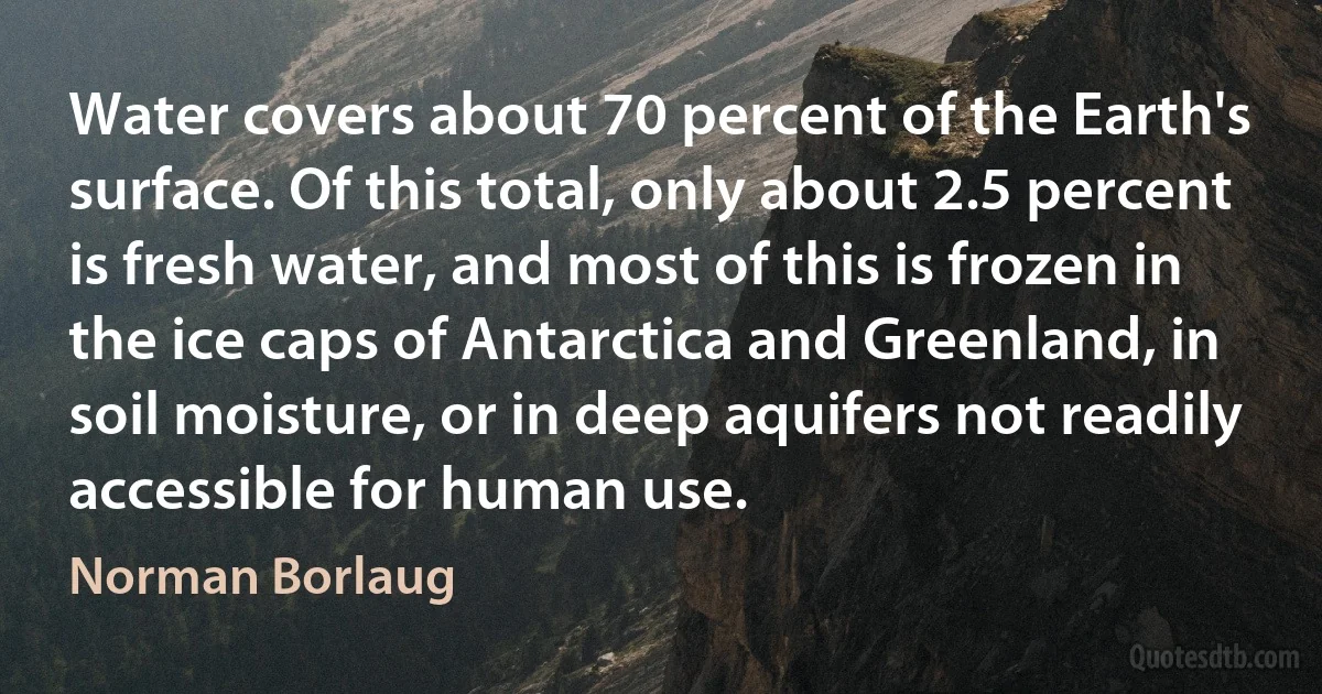 Water covers about 70 percent of the Earth's surface. Of this total, only about 2.5 percent is fresh water, and most of this is frozen in the ice caps of Antarctica and Greenland, in soil moisture, or in deep aquifers not readily accessible for human use. (Norman Borlaug)