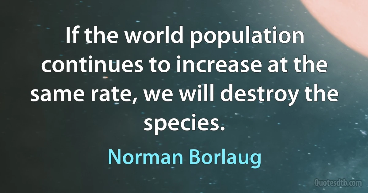 If the world population continues to increase at the same rate, we will destroy the species. (Norman Borlaug)