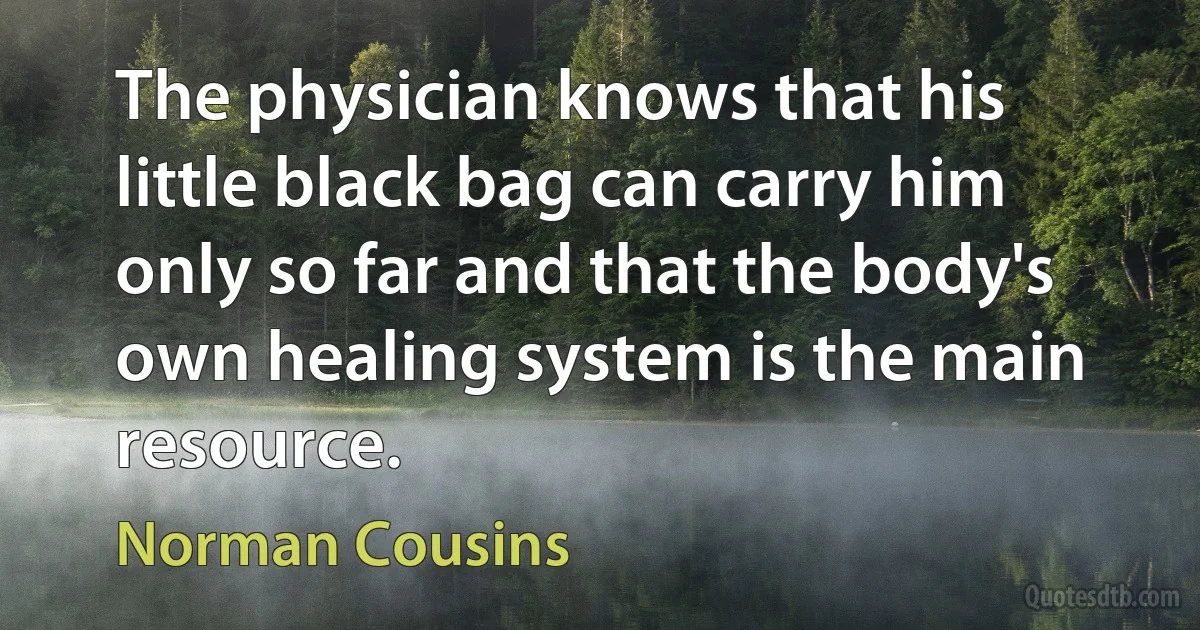 The physician knows that his little black bag can carry him only so far and that the body's own healing system is the main resource. (Norman Cousins)