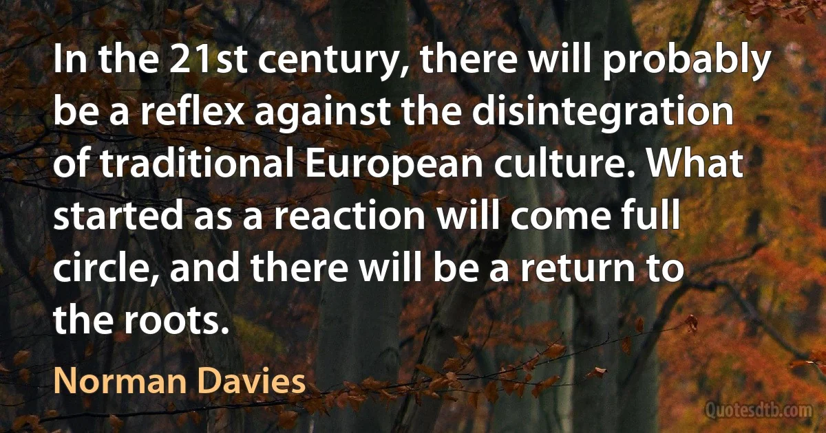 In the 21st century, there will probably be a reflex against the disintegration of traditional European culture. What started as a reaction will come full circle, and there will be a return to the roots. (Norman Davies)