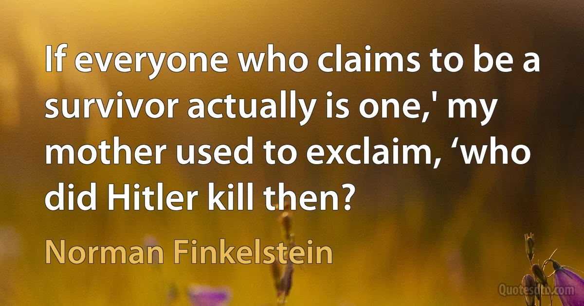 If everyone who claims to be a survivor actually is one,' my mother used to exclaim, ‘who did Hitler kill then? (Norman Finkelstein)