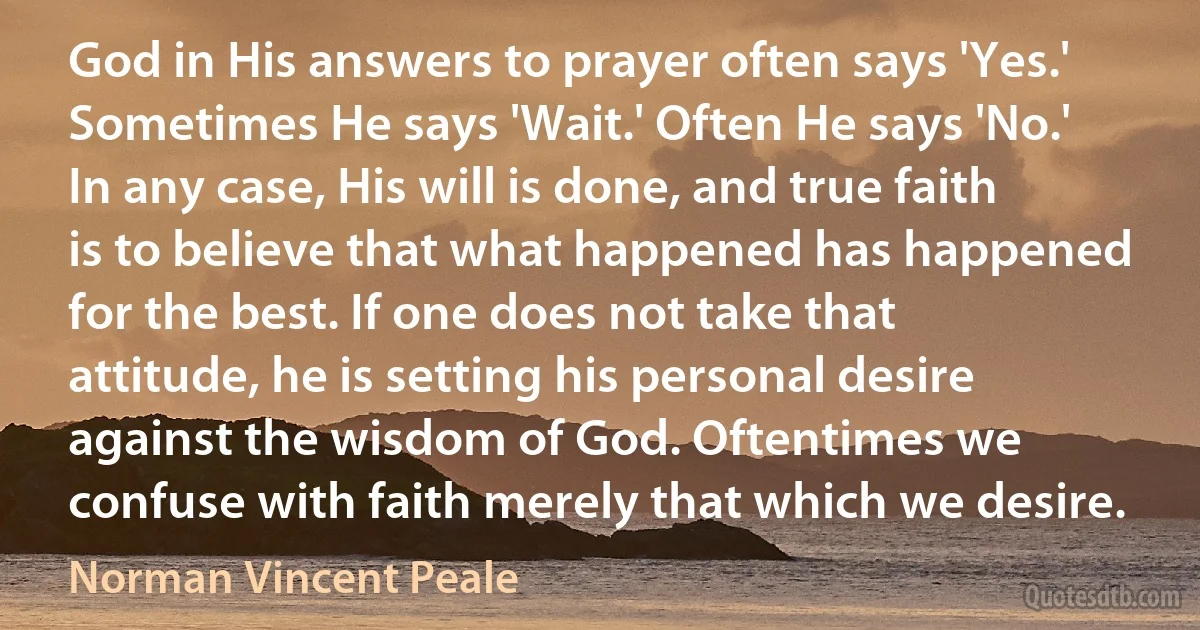 God in His answers to prayer often says 'Yes.' Sometimes He says 'Wait.' Often He says 'No.' In any case, His will is done, and true faith is to believe that what happened has happened for the best. If one does not take that attitude, he is setting his personal desire against the wisdom of God. Oftentimes we confuse with faith merely that which we desire. (Norman Vincent Peale)