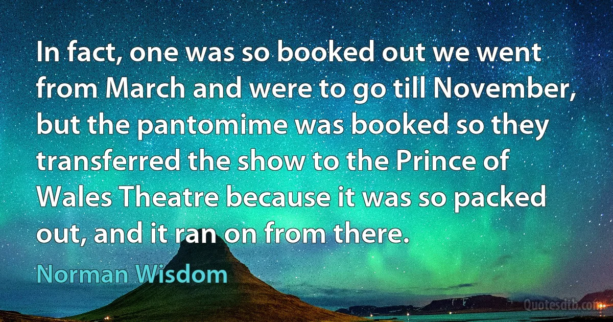 In fact, one was so booked out we went from March and were to go till November, but the pantomime was booked so they transferred the show to the Prince of Wales Theatre because it was so packed out, and it ran on from there. (Norman Wisdom)