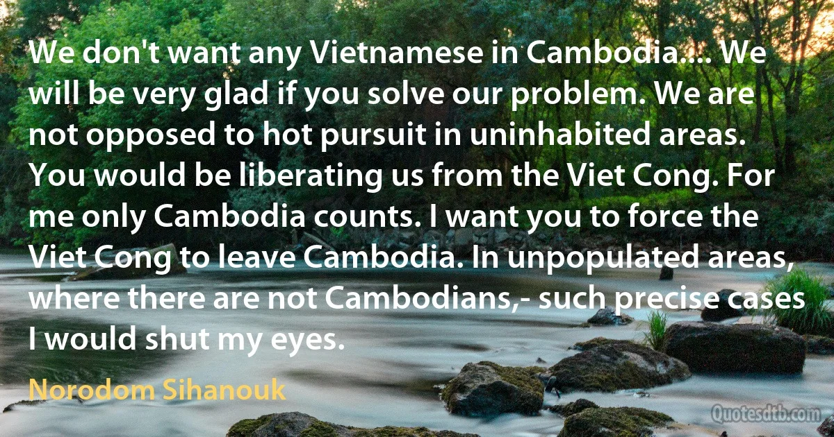 We don't want any Vietnamese in Cambodia.... We will be very glad if you solve our problem. We are not opposed to hot pursuit in uninhabited areas. You would be liberating us from the Viet Cong. For me only Cambodia counts. I want you to force the Viet Cong to leave Cambodia. In unpopulated areas, where there are not Cambodians,- such precise cases I would shut my eyes. (Norodom Sihanouk)