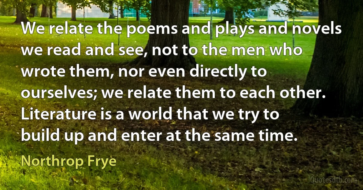 We relate the poems and plays and novels we read and see, not to the men who wrote them, nor even directly to ourselves; we relate them to each other. Literature is a world that we try to build up and enter at the same time. (Northrop Frye)