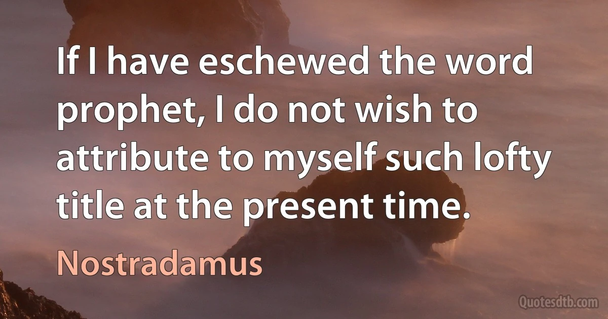 If I have eschewed the word prophet, I do not wish to attribute to myself such lofty title at the present time. (Nostradamus)