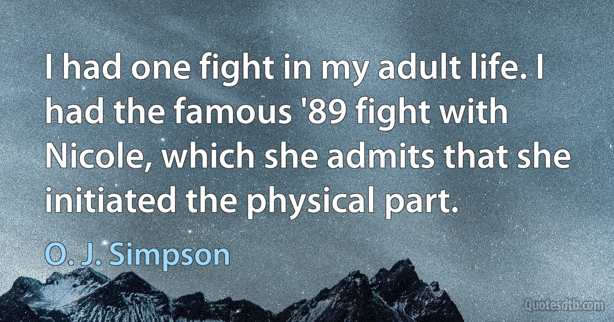 I had one fight in my adult life. I had the famous '89 fight with Nicole, which she admits that she initiated the physical part. (O. J. Simpson)