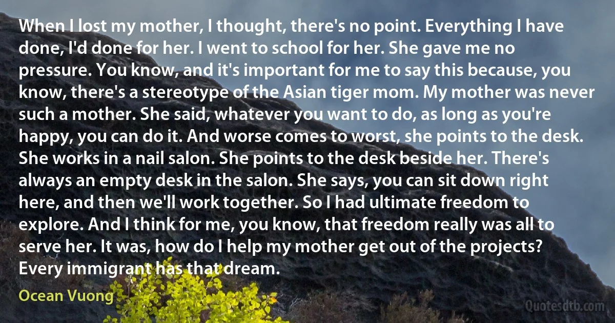 When I lost my mother, I thought, there's no point. Everything I have done, I'd done for her. I went to school for her. She gave me no pressure. You know, and it's important for me to say this because, you know, there's a stereotype of the Asian tiger mom. My mother was never such a mother. She said, whatever you want to do, as long as you're happy, you can do it. And worse comes to worst, she points to the desk. She works in a nail salon. She points to the desk beside her. There's always an empty desk in the salon. She says, you can sit down right here, and then we'll work together. So I had ultimate freedom to explore. And I think for me, you know, that freedom really was all to serve her. It was, how do I help my mother get out of the projects? Every immigrant has that dream. (Ocean Vuong)