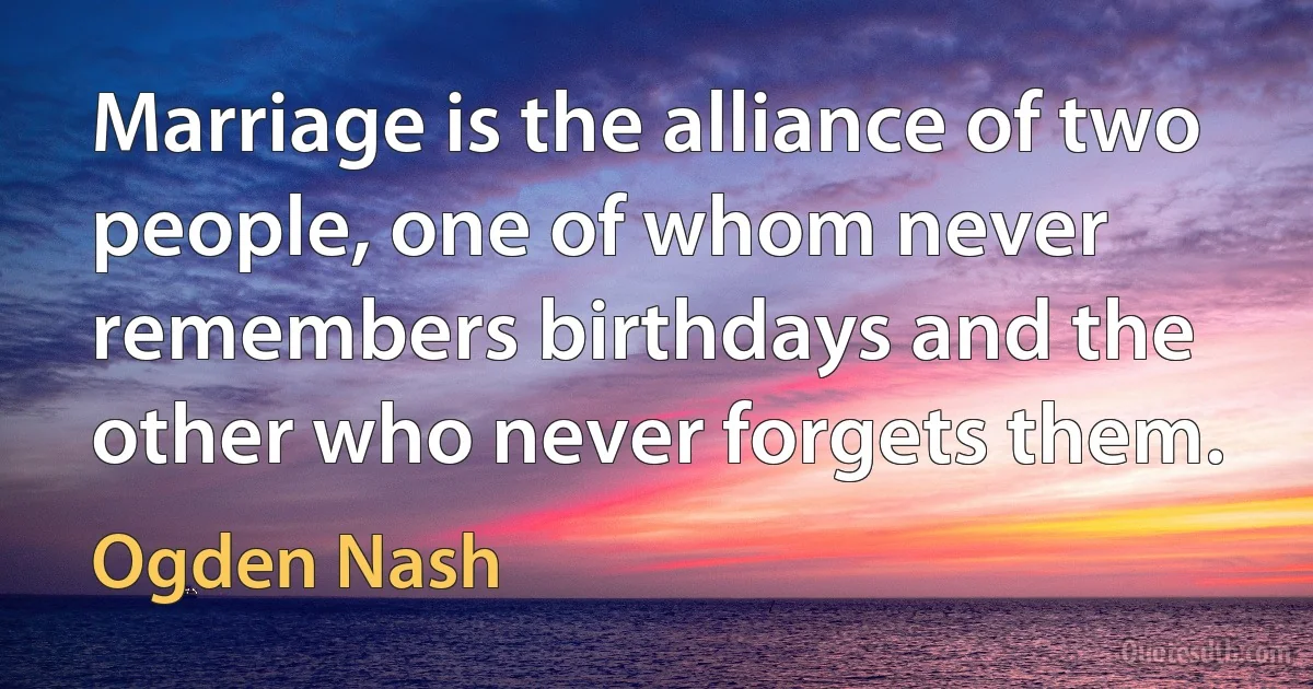 Marriage is the alliance of two people, one of whom never remembers birthdays and the other who never forgets them. (Ogden Nash)