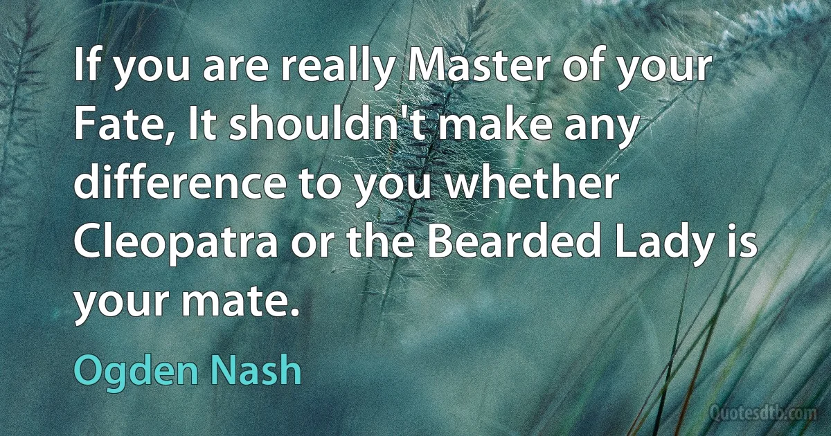 If you are really Master of your Fate, It shouldn't make any difference to you whether Cleopatra or the Bearded Lady is your mate. (Ogden Nash)