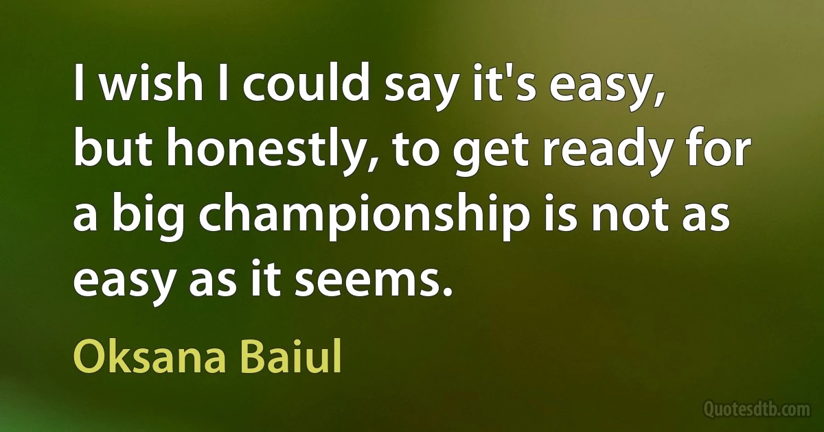 I wish I could say it's easy, but honestly, to get ready for a big championship is not as easy as it seems. (Oksana Baiul)