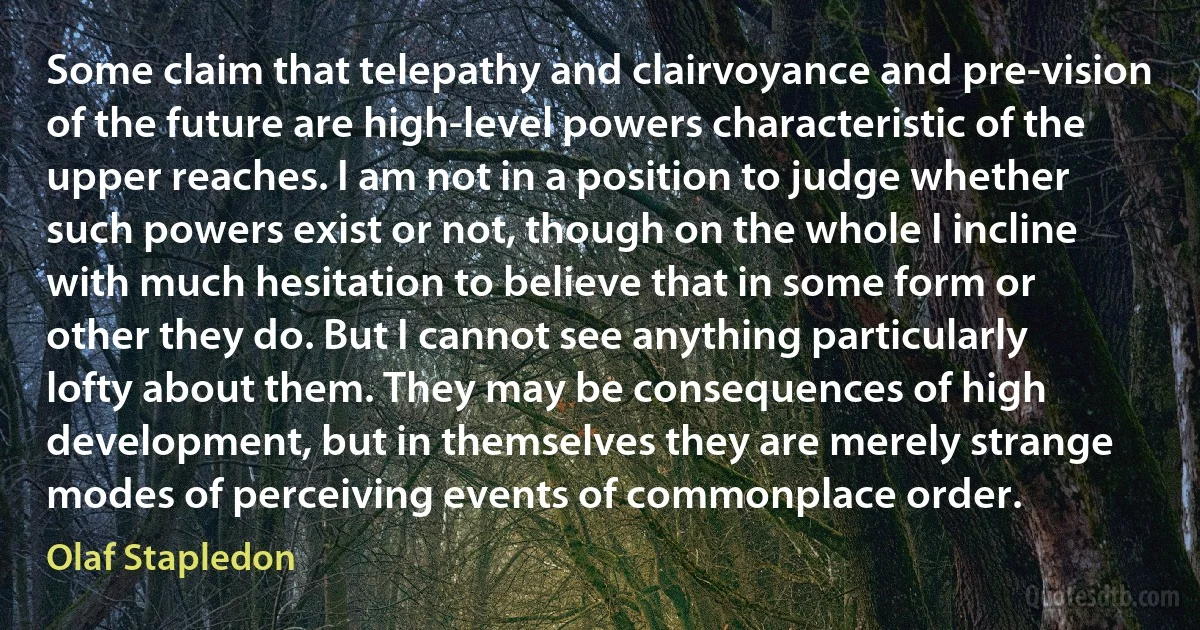 Some claim that telepathy and clairvoyance and pre-vision of the future are high-level powers characteristic of the upper reaches. I am not in a position to judge whether such powers exist or not, though on the whole I incline with much hesitation to believe that in some form or other they do. But I cannot see anything particularly lofty about them. They may be consequences of high development, but in themselves they are merely strange modes of perceiving events of commonplace order. (Olaf Stapledon)