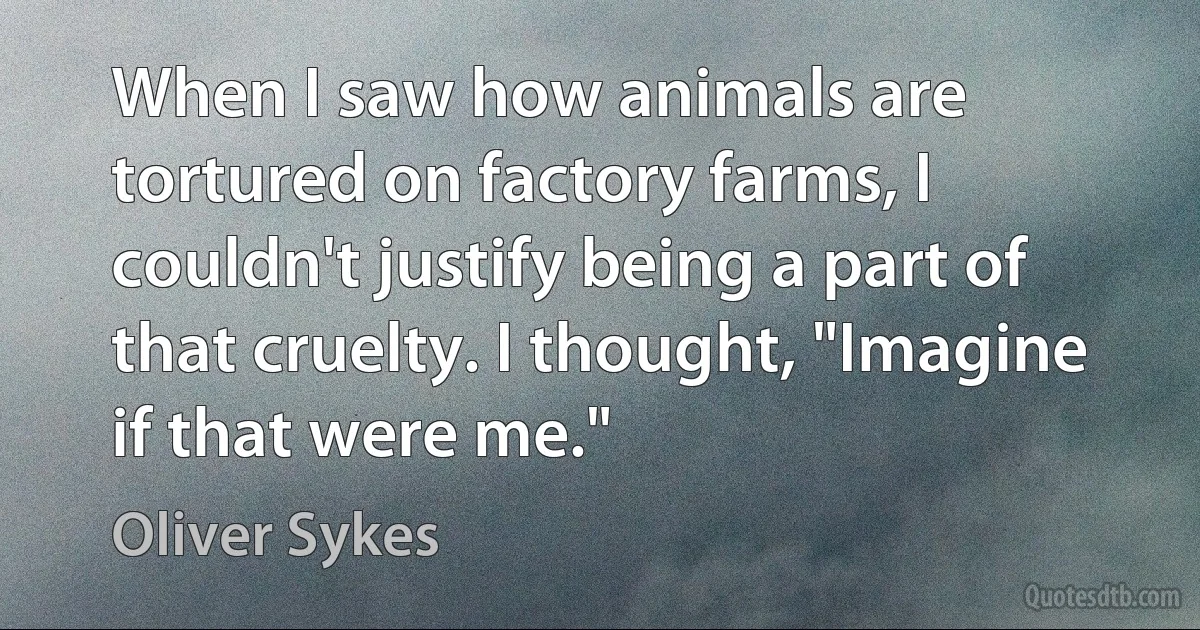 When I saw how animals are tortured on factory farms, I couldn't justify being a part of that cruelty. I thought, "Imagine if that were me." (Oliver Sykes)