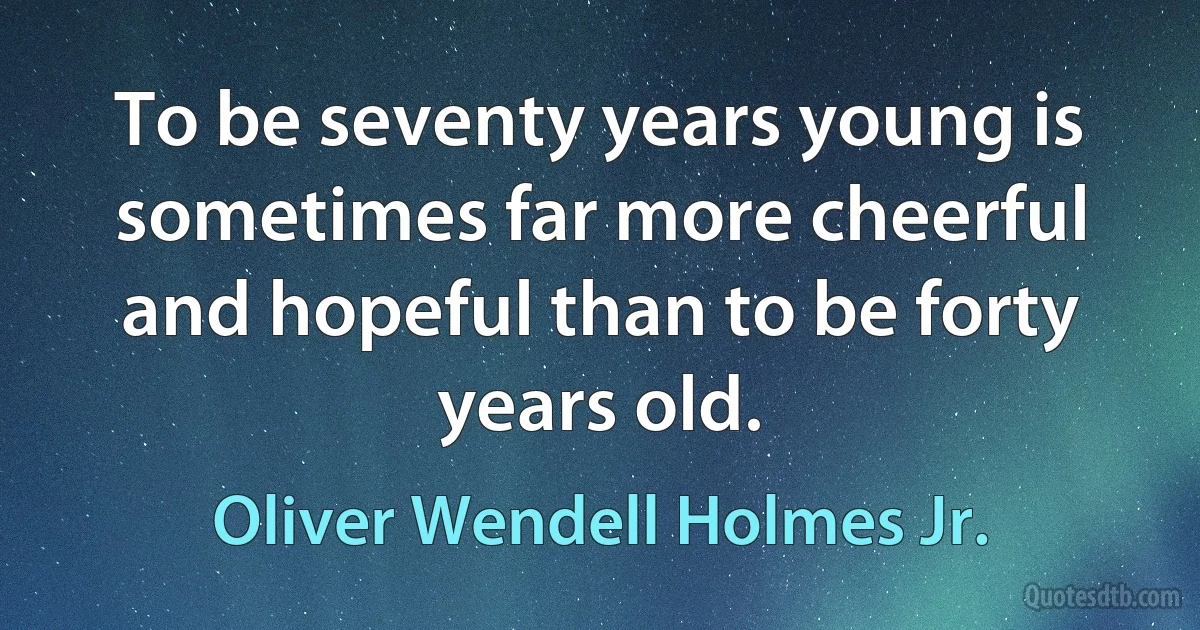 To be seventy years young is sometimes far more cheerful and hopeful than to be forty years old. (Oliver Wendell Holmes Jr.)