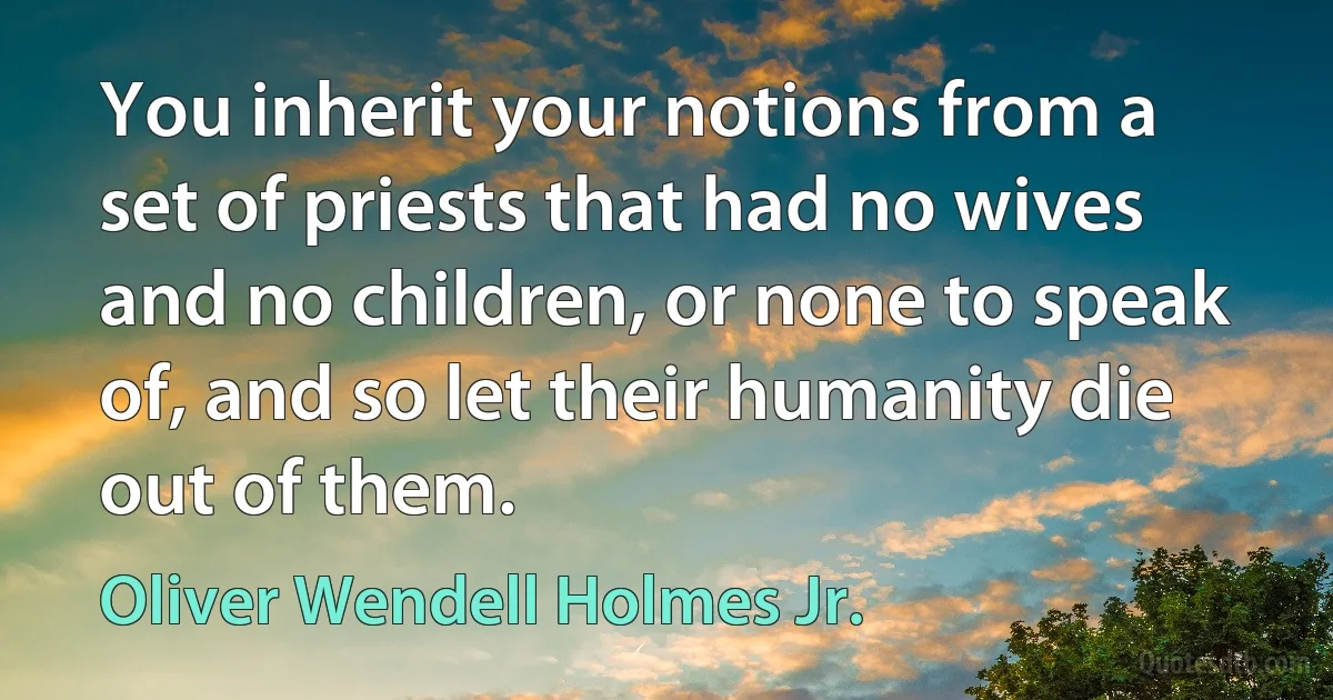 You inherit your notions from a set of priests that had no wives and no children, or none to speak of, and so let their humanity die out of them. (Oliver Wendell Holmes Jr.)