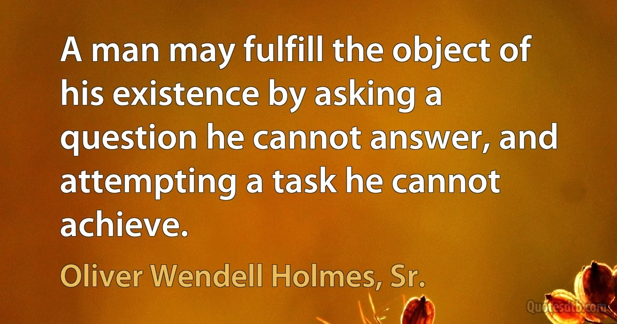 A man may fulfill the object of his existence by asking a question he cannot answer, and attempting a task he cannot achieve. (Oliver Wendell Holmes, Sr.)