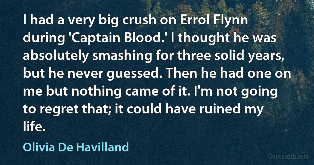 I had a very big crush on Errol Flynn during 'Captain Blood.' I thought he was absolutely smashing for three solid years, but he never guessed. Then he had one on me but nothing came of it. I'm not going to regret that; it could have ruined my life. (Olivia De Havilland)