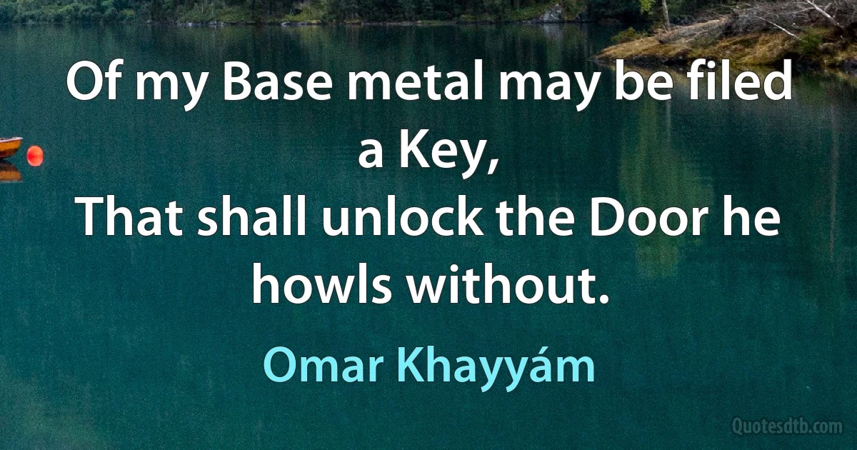 Of my Base metal may be filed a Key,
That shall unlock the Door he howls without. (Omar Khayyám)