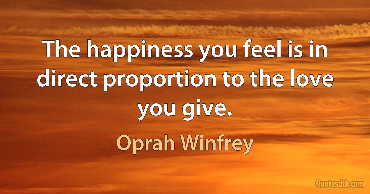 The happiness you feel is in direct proportion to the love you give. (Oprah Winfrey)