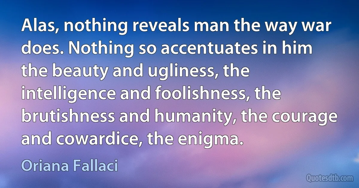 Alas, nothing reveals man the way war does. Nothing so accentuates in him the beauty and ugliness, the intelligence and foolishness, the brutishness and humanity, the courage and cowardice, the enigma. (Oriana Fallaci)