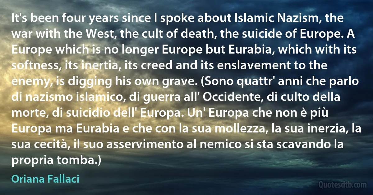 It's been four years since I spoke about Islamic Nazism, the war with the West, the cult of death, the suicide of Europe. A Europe which is no longer Europe but Eurabia, which with its softness, its inertia, its creed and its enslavement to the enemy, is digging his own grave. (Sono quattr' anni che parlo di nazismo islamico, di guerra all' Occidente, di culto della morte, di suicidio dell' Europa. Un' Europa che non è più Europa ma Eurabia e che con la sua mollezza, la sua inerzia, la sua cecità, il suo asservimento al nemico si sta scavando la propria tomba.) (Oriana Fallaci)