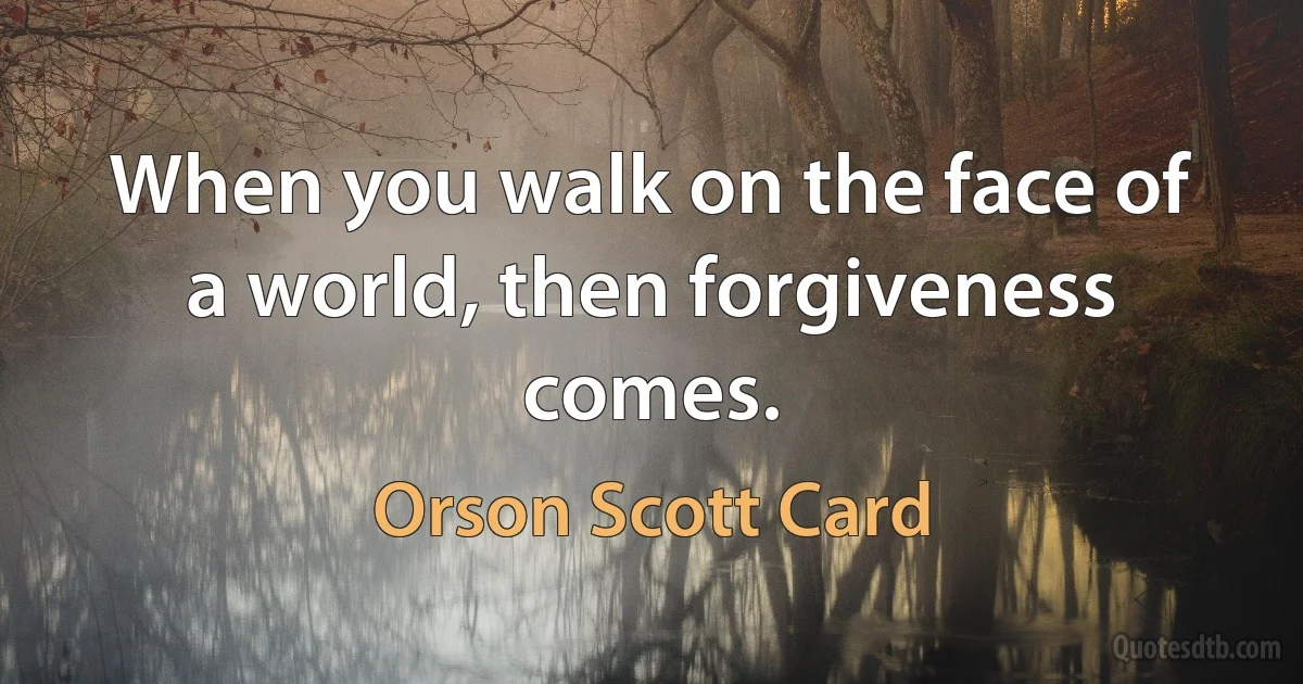 When you walk on the face of a world, then forgiveness comes. (Orson Scott Card)