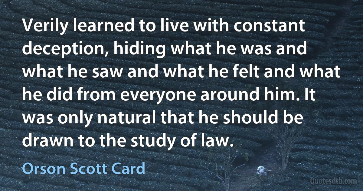 Verily learned to live with constant deception, hiding what he was and what he saw and what he felt and what he did from everyone around him. It was only natural that he should be drawn to the study of law. (Orson Scott Card)