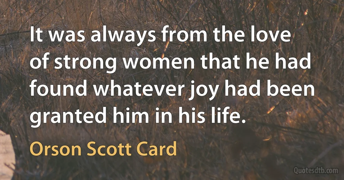 It was always from the love of strong women that he had found whatever joy had been granted him in his life. (Orson Scott Card)