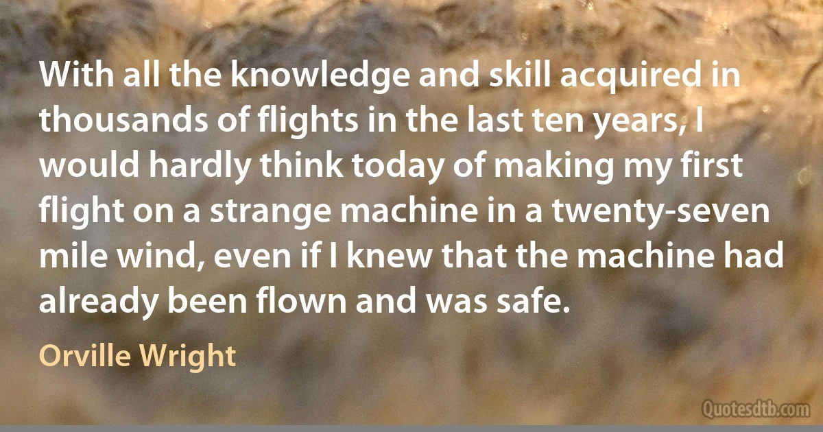 With all the knowledge and skill acquired in thousands of flights in the last ten years, I would hardly think today of making my first flight on a strange machine in a twenty-seven mile wind, even if I knew that the machine had already been flown and was safe. (Orville Wright)