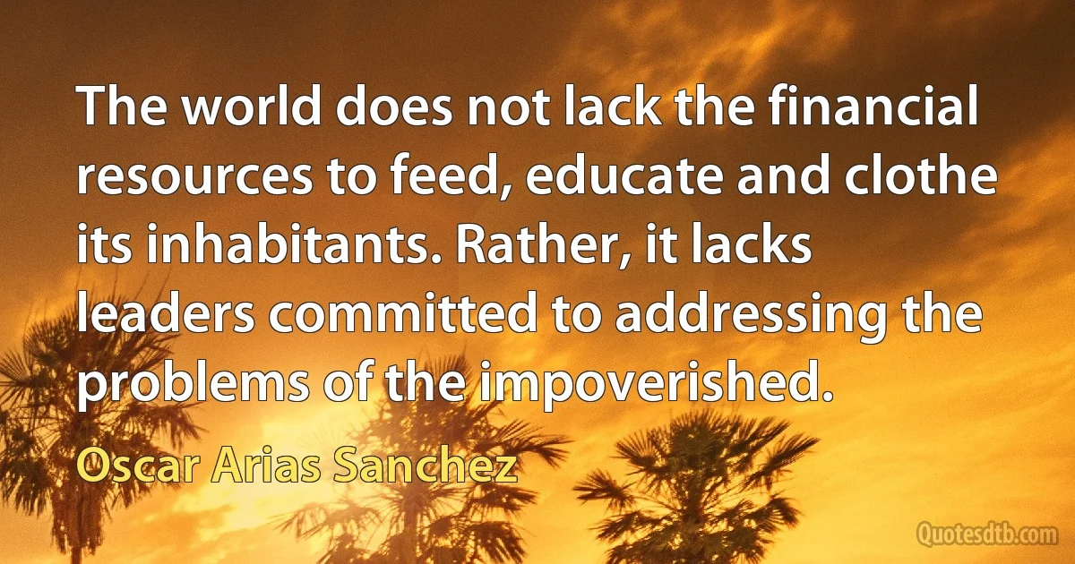 The world does not lack the financial resources to feed, educate and clothe its inhabitants. Rather, it lacks leaders committed to addressing the problems of the impoverished. (Oscar Arias Sanchez)