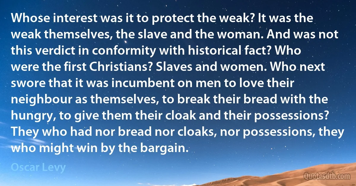 Whose interest was it to protect the weak? It was the weak themselves, the slave and the woman. And was not this verdict in conformity with historical fact? Who were the first Christians? Slaves and women. Who next swore that it was incumbent on men to love their neighbour as themselves, to break their bread with the hungry, to give them their cloak and their possessions? They who had nor bread nor cloaks, nor possessions, they who might win by the bargain. (Oscar Levy)