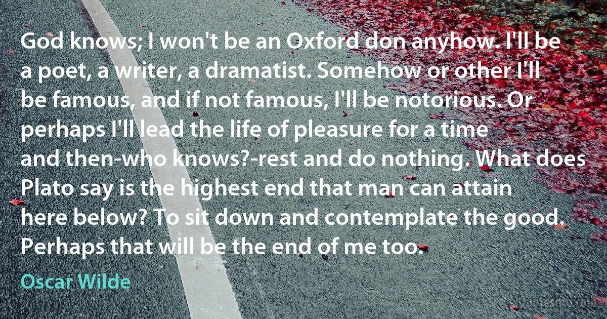 God knows; I won't be an Oxford don anyhow. I'll be a poet, a writer, a dramatist. Somehow or other I'll be famous, and if not famous, I'll be notorious. Or perhaps I'll lead the life of pleasure for a time and then-who knows?-rest and do nothing. What does Plato say is the highest end that man can attain here below? To sit down and contemplate the good. Perhaps that will be the end of me too. (Oscar Wilde)