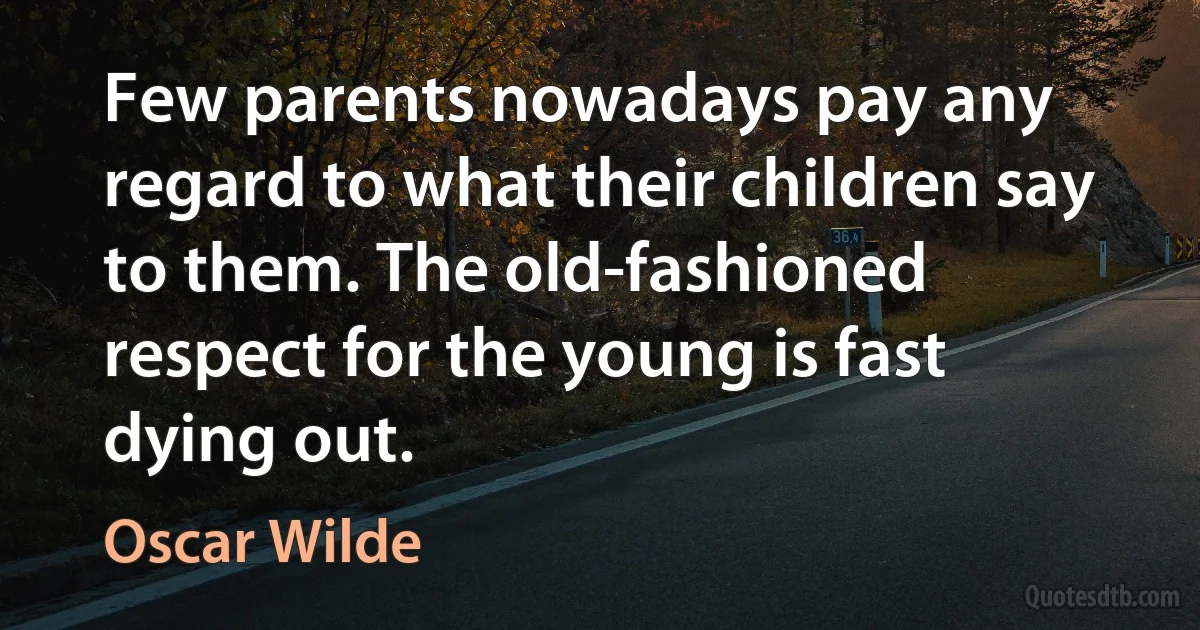 Few parents nowadays pay any regard to what their children say to them. The old-fashioned respect for the young is fast dying out. (Oscar Wilde)