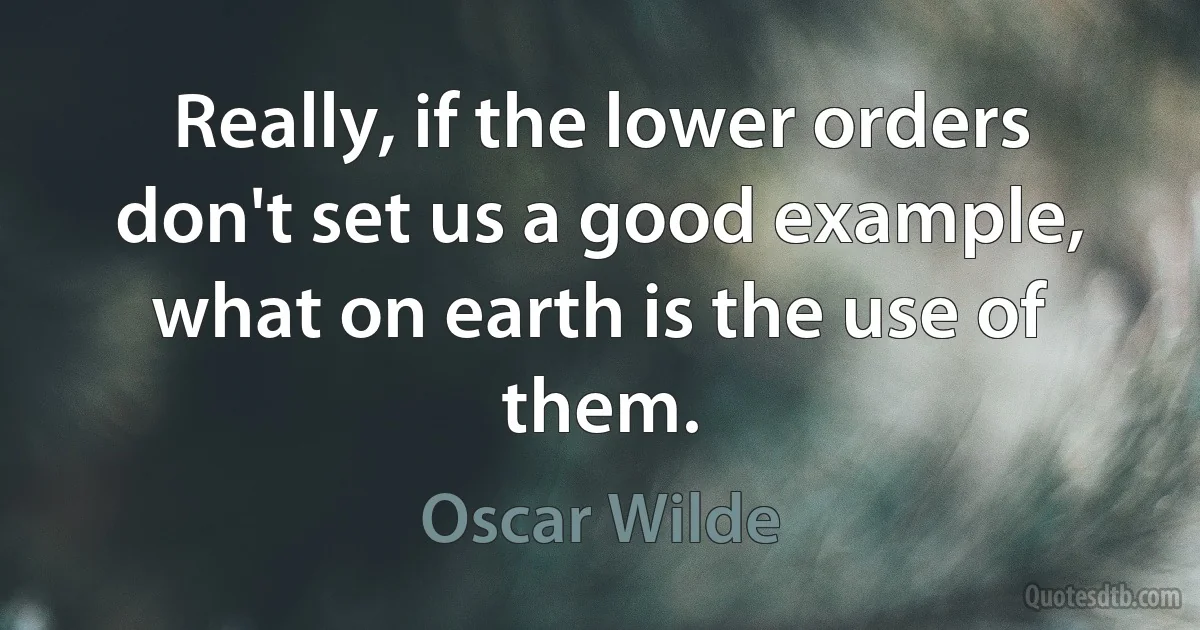 Really, if the lower orders don't set us a good example, what on earth is the use of them. (Oscar Wilde)