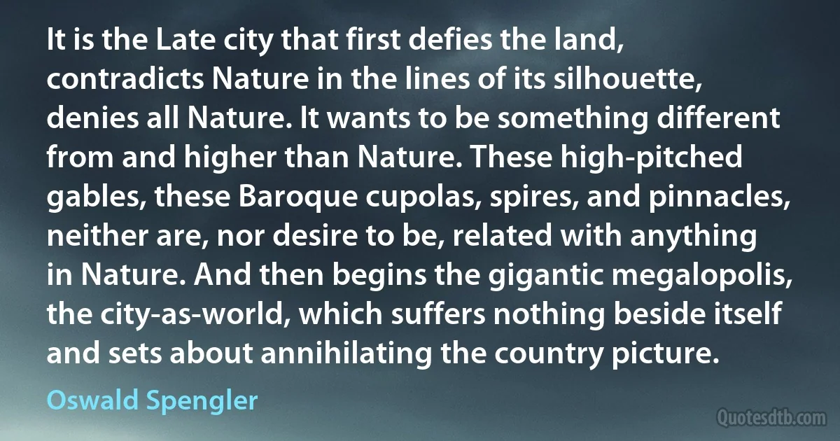 It is the Late city that first defies the land, contradicts Nature in the lines of its silhouette, denies all Nature. It wants to be something different from and higher than Nature. These high-pitched gables, these Baroque cupolas, spires, and pinnacles, neither are, nor desire to be, related with anything in Nature. And then begins the gigantic megalopolis, the city-as-world, which suffers nothing beside itself and sets about annihilating the country picture. (Oswald Spengler)