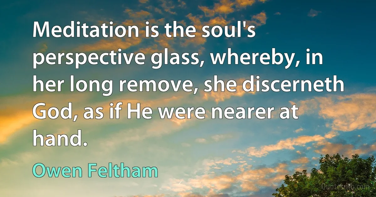 Meditation is the soul's perspective glass, whereby, in her long remove, she discerneth God, as if He were nearer at hand. (Owen Feltham)