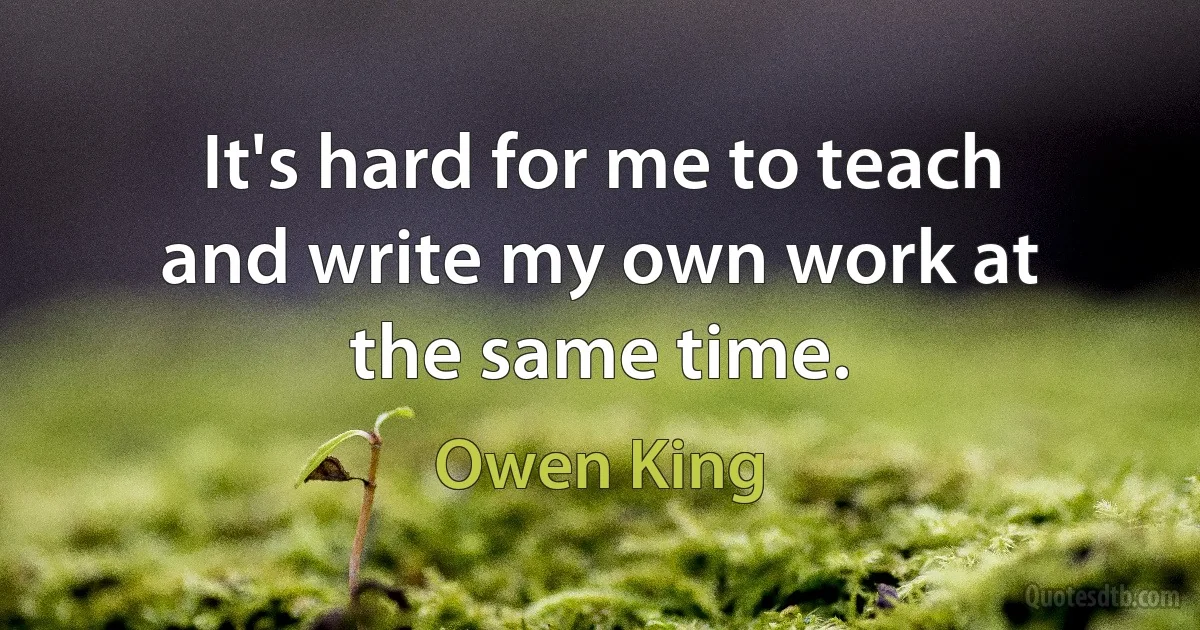 It's hard for me to teach and write my own work at the same time. (Owen King)