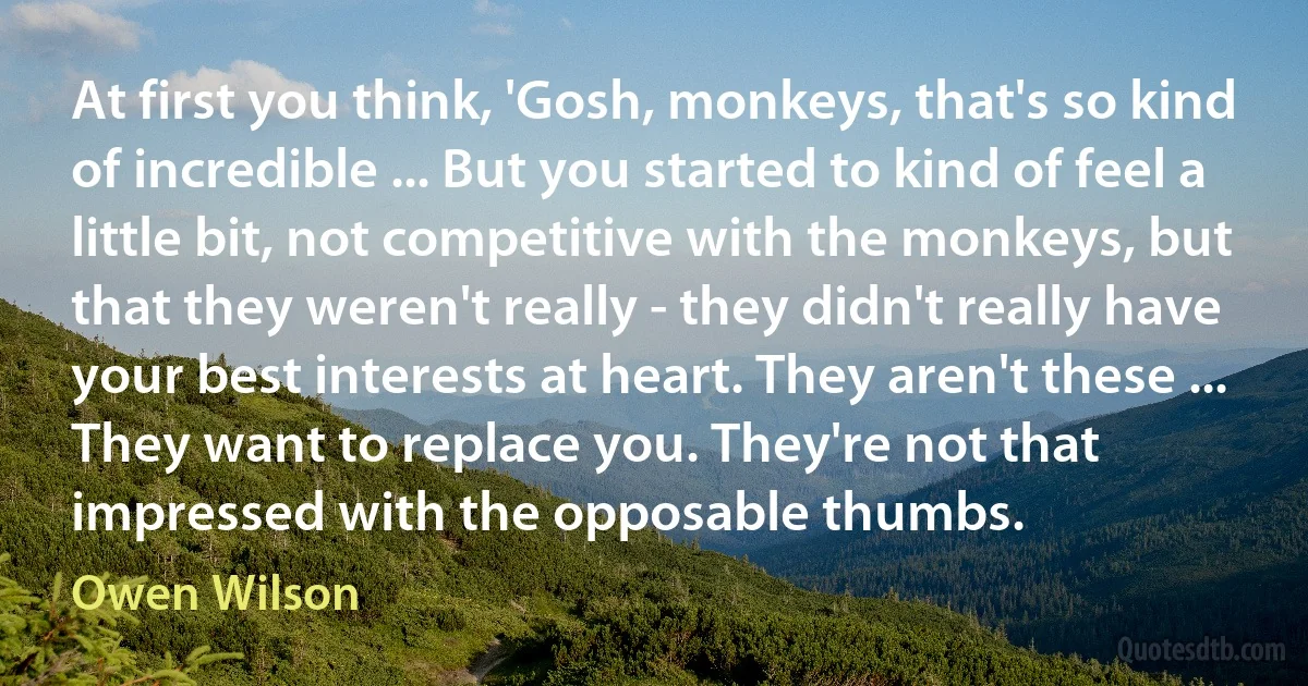 At first you think, 'Gosh, monkeys, that's so kind of incredible ... But you started to kind of feel a little bit, not competitive with the monkeys, but that they weren't really - they didn't really have your best interests at heart. They aren't these ... They want to replace you. They're not that impressed with the opposable thumbs. (Owen Wilson)