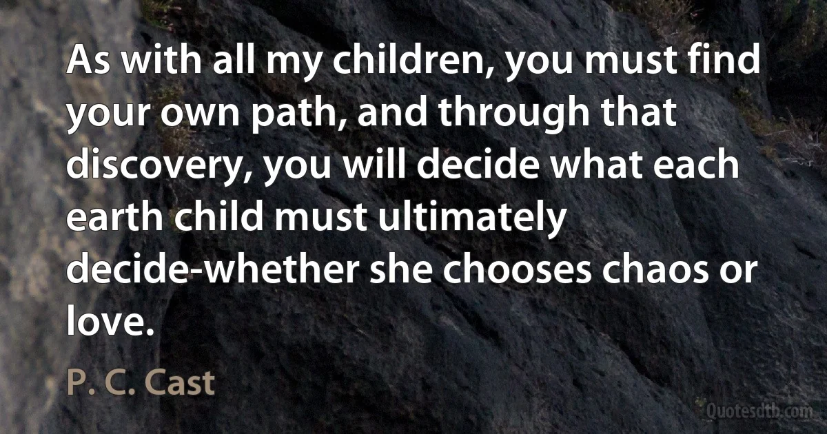 As with all my children, you must find your own path, and through that discovery, you will decide what each earth child must ultimately decide-whether she chooses chaos or love. (P. C. Cast)